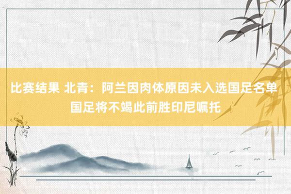 比赛结果 北青：阿兰因肉体原因未入选国足名单 国足将不竭此前胜印尼嘱托