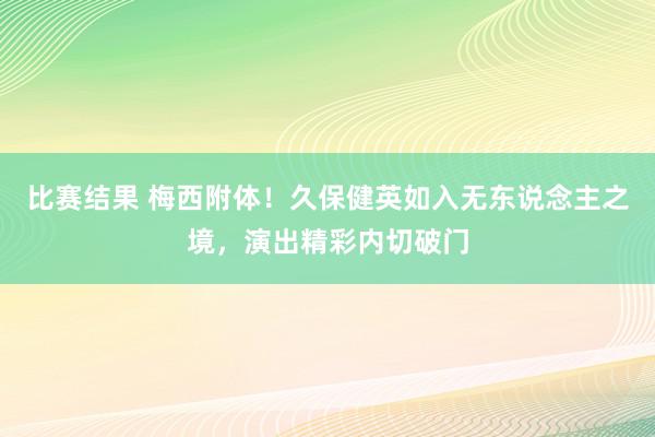 比赛结果 梅西附体！久保健英如入无东说念主之境，演出精彩内切破门