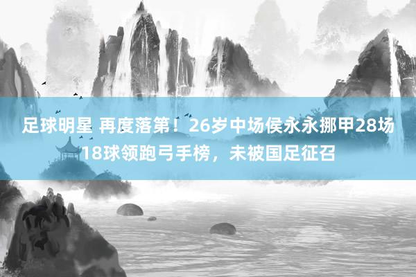 足球明星 再度落第！26岁中场侯永永挪甲28场18球领跑弓手榜，未被国足征召