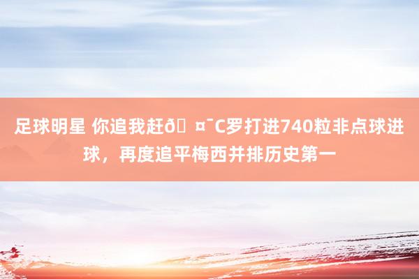 足球明星 你追我赶🤯C罗打进740粒非点球进球，再度追平梅西并排历史第一