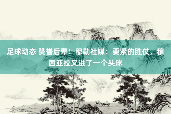 足球动态 赞誉后辈！穆勒社媒：要紧的胜仗，穆西亚拉又进了一个头球