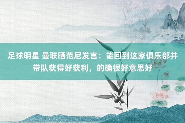 足球明星 曼联晒范尼发言：能回到这家俱乐部并带队获得好获利，的确很好意思好