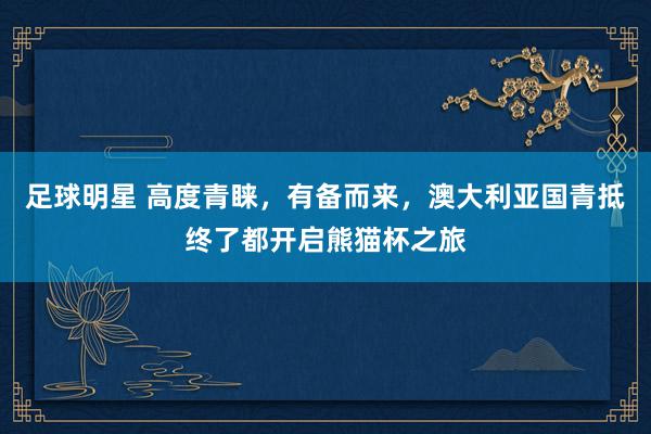 足球明星 高度青睐，有备而来，澳大利亚国青抵终了都开启熊猫杯之旅