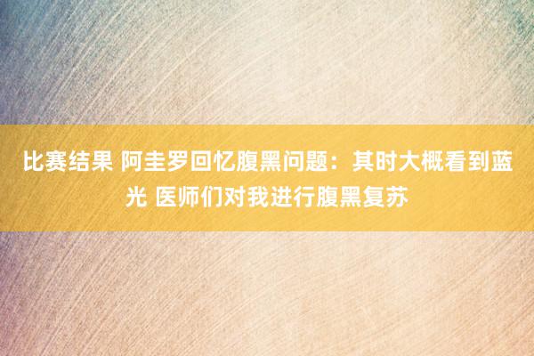 比赛结果 阿圭罗回忆腹黑问题：其时大概看到蓝光 医师们对我进行腹黑复苏