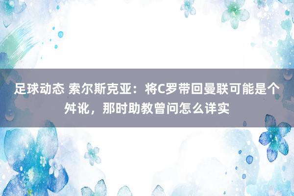 足球动态 索尔斯克亚：将C罗带回曼联可能是个舛讹，那时助教曾问怎么详实