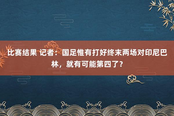 比赛结果 记者：国足惟有打好终末两场对印尼巴林，就有可能第四了？