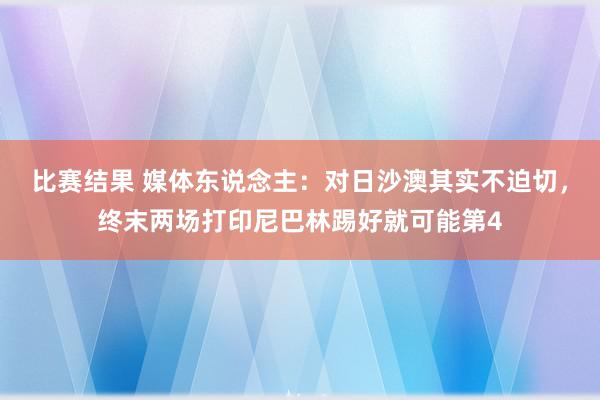 比赛结果 媒体东说念主：对日沙澳其实不迫切，终末两场打印尼巴林踢好就可能第4