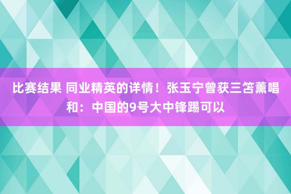 比赛结果 同业精英的详情！张玉宁曾获三笘薰唱和：中国的9号大中锋踢可以