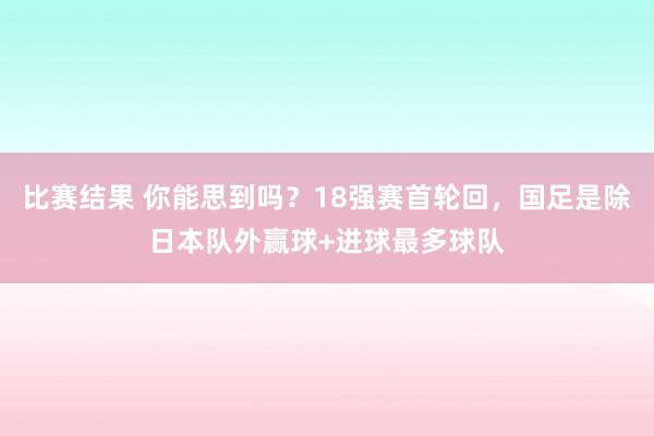 比赛结果 你能思到吗？18强赛首轮回，国足是除日本队外赢球+进球最多球队