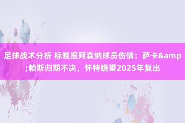 足球战术分析 标晚报阿森纳球员伤情：萨卡&赖斯归期不决，怀特瞻望2025年复出