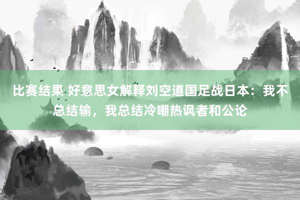 比赛结果 好意思女解释刘空道国足战日本：我不总结输，我总结冷嘲热讽者和公论