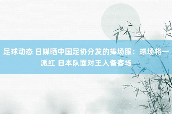 足球动态 日媒晒中国足协分发的捧场服：球场将一派红 日本队面对王人备客场