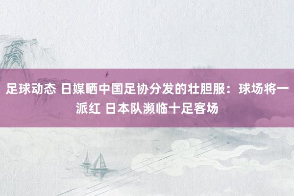 足球动态 日媒晒中国足协分发的壮胆服：球场将一派红 日本队濒临十足客场