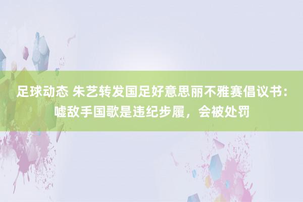 足球动态 朱艺转发国足好意思丽不雅赛倡议书：嘘敌手国歌是违纪步履，会被处罚