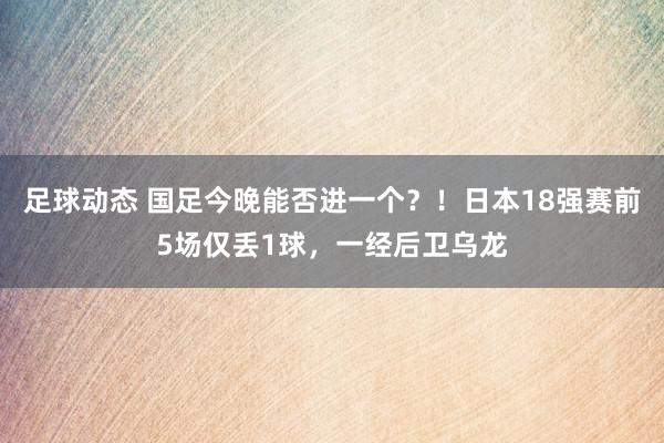 足球动态 国足今晚能否进一个？！日本18强赛前5场仅丢1球，一经后卫乌龙