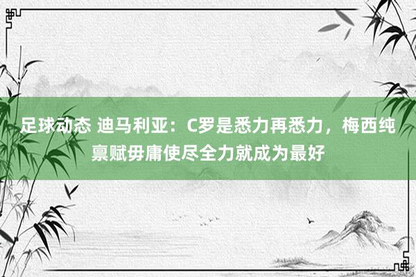 足球动态 迪马利亚：C罗是悉力再悉力，梅西纯禀赋毋庸使尽全力就成为最好