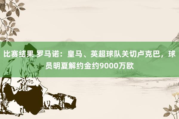 比赛结果 罗马诺：皇马、英超球队关切卢克巴，球员明夏解约金约9000万欧