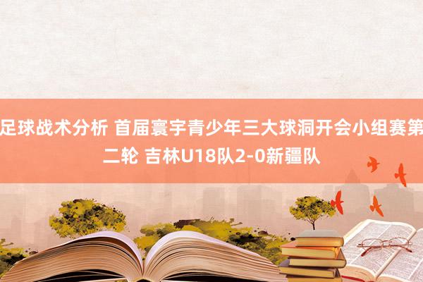 足球战术分析 首届寰宇青少年三大球洞开会小组赛第二轮 吉林U18队2-0新疆队