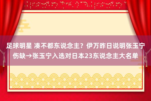 足球明星 凑不都东说念主？伊万昨日说明张玉宁伤缺→张玉宁入选对日本23东说念主大名单