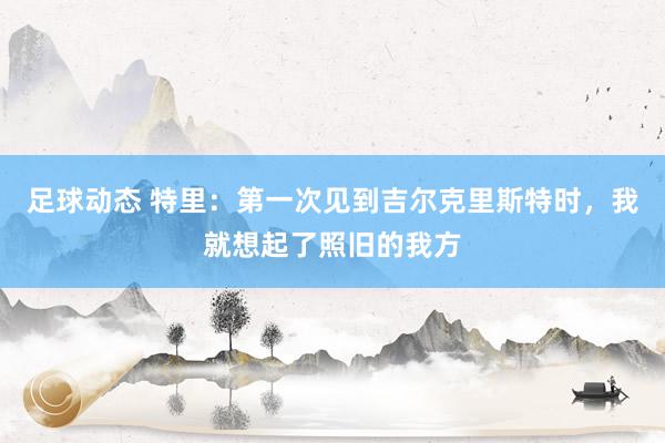 足球动态 特里：第一次见到吉尔克里斯特时，我就想起了照旧的我方