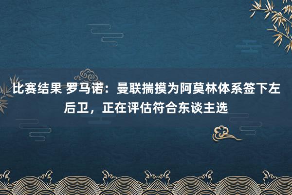 比赛结果 罗马诺：曼联揣摸为阿莫林体系签下左后卫，正在评估符合东谈主选