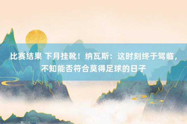 比赛结果 下月挂靴！纳瓦斯：这时刻终于驾临，不知能否符合莫得足球的日子