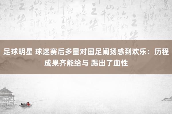 足球明星 球迷赛后多量对国足阐扬感到欢乐：历程成果齐能给与 踢出了血性