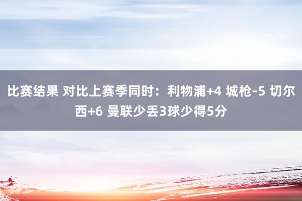 比赛结果 对比上赛季同时：利物浦+4 城枪-5 切尔西+6 曼联少丢3球少得5分