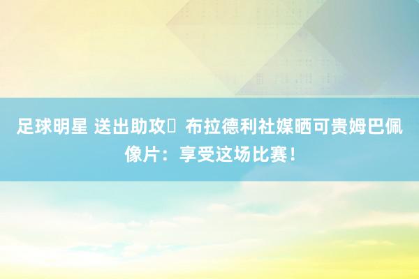 足球明星 送出助攻⚽布拉德利社媒晒可贵姆巴佩像片：享受这场比赛！