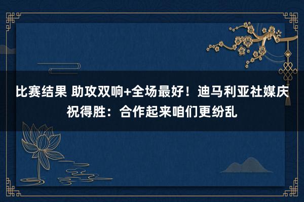 比赛结果 助攻双响+全场最好！迪马利亚社媒庆祝得胜：合作起来咱们更纷乱