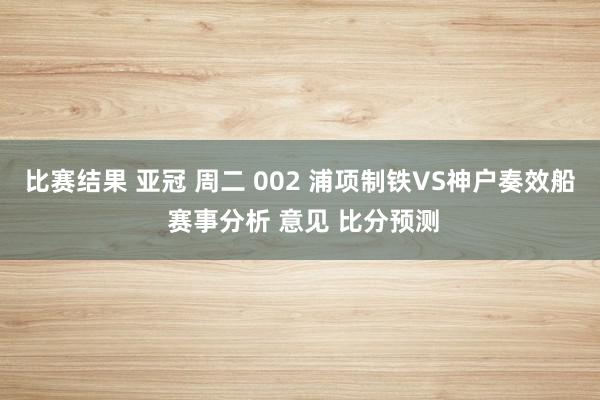 比赛结果 亚冠 周二 002 浦项制铁VS神户奏效船 赛事分析 意见 比分预测