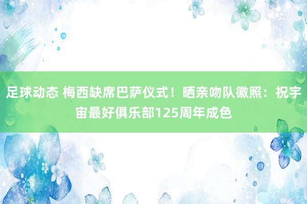 足球动态 梅西缺席巴萨仪式！晒亲吻队徽照：祝宇宙最好俱乐部125周年成色