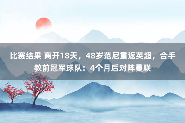 比赛结果 离开18天，48岁范尼重返英超，合手教前冠军球队：4个月后对阵曼联