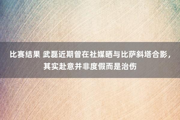 比赛结果 武磊近期曾在社媒晒与比萨斜塔合影，其实赴意并非度假而是治伤