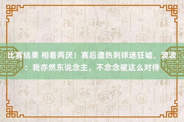 比赛结果 相看两厌！赛后遭热刺球迷狂嘘，澳波：我亦然东说念主，不念念被这么对待