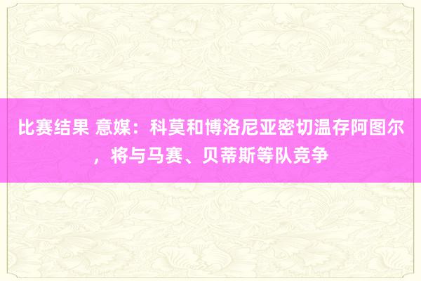 比赛结果 意媒：科莫和博洛尼亚密切温存阿图尔，将与马赛、贝蒂斯等队竞争