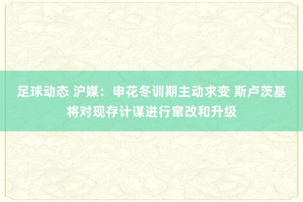 足球动态 沪媒：申花冬训期主动求变 斯卢茨基将对现存计谋进行窜改和升级