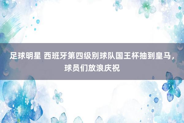 足球明星 西班牙第四级别球队国王杯抽到皇马，球员们放浪庆祝