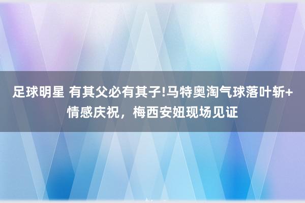 足球明星 有其父必有其子!马特奥淘气球落叶斩+情感庆祝，梅西安妞现场见证