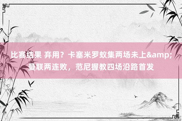 比赛结果 弃用？卡塞米罗蚁集两场未上&曼联两连败，范尼握教四场沿路首发