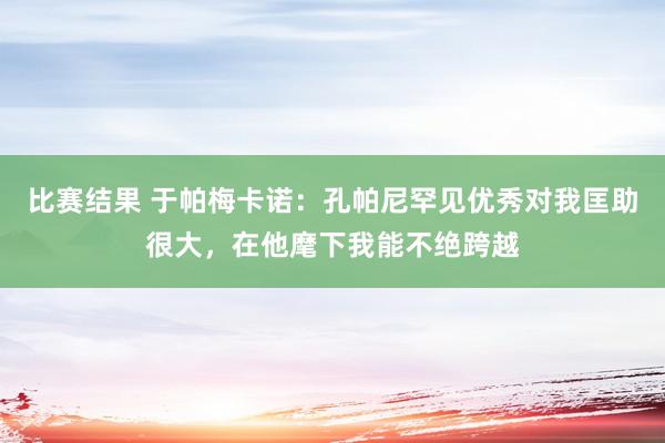 比赛结果 于帕梅卡诺：孔帕尼罕见优秀对我匡助很大，在他麾下我能不绝跨越