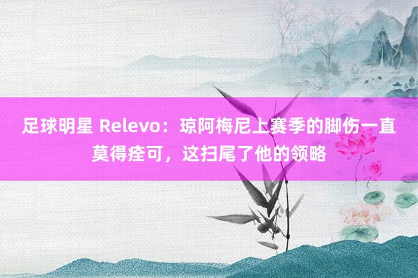 足球明星 Relevo：琼阿梅尼上赛季的脚伤一直莫得痊可，这扫尾了他的领略