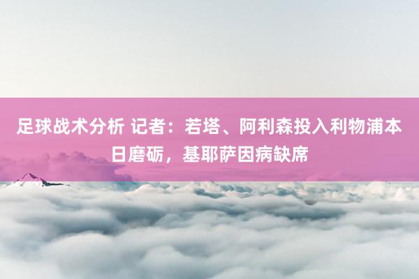 足球战术分析 记者：若塔、阿利森投入利物浦本日磨砺，基耶萨因病缺席