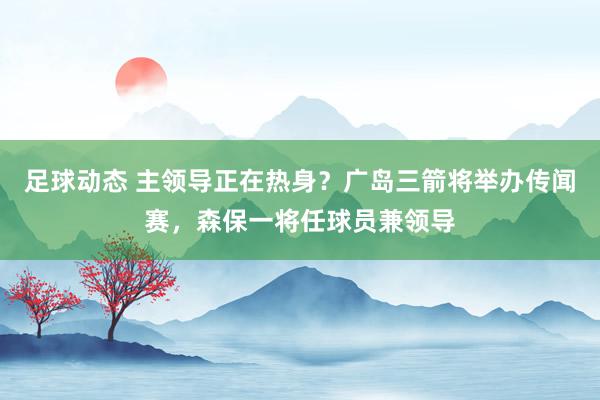 足球动态 主领导正在热身？广岛三箭将举办传闻赛，森保一将任球员兼领导