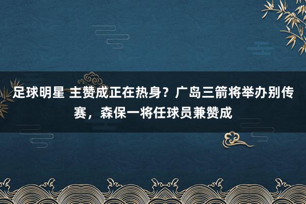 足球明星 主赞成正在热身？广岛三箭将举办别传赛，森保一将任球员兼赞成