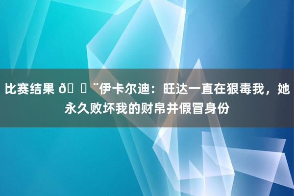 比赛结果 😨伊卡尔迪：旺达一直在狠毒我，她永久败坏我的财帛并假冒身份