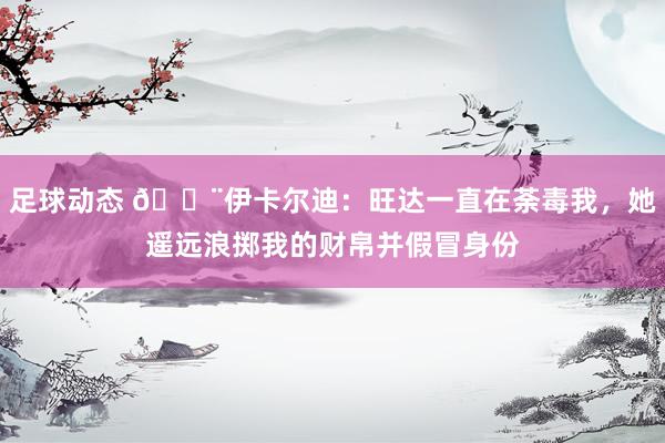 足球动态 😨伊卡尔迪：旺达一直在荼毒我，她遥远浪掷我的财帛并假冒身份