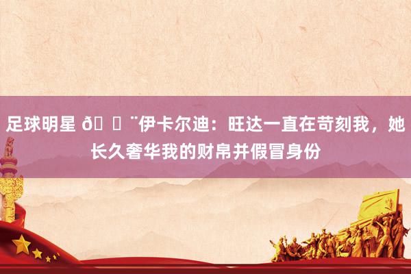 足球明星 😨伊卡尔迪：旺达一直在苛刻我，她长久奢华我的财帛并假冒身份