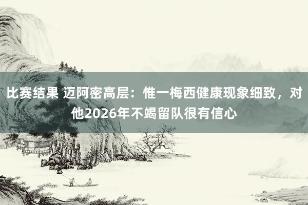 比赛结果 迈阿密高层：惟一梅西健康现象细致，对他2026年不竭留队很有信心