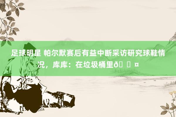 足球明星 帕尔默赛后有益中断采访研究球鞋情况，库库：在垃圾桶里😤